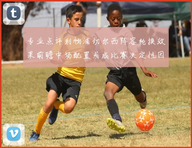 专业点评利物浦切尔西阵容轮换效果前瞻中场配置或成比赛决定性因素